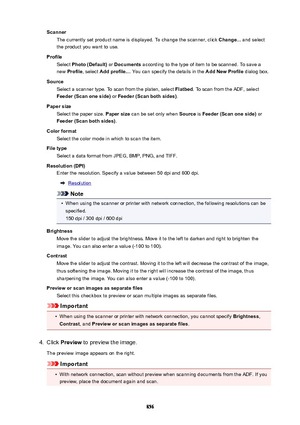 Page 856ScannerThe currently set product name is displayed. To change the scanner, click  Change... and select
the product you want to use.
Profile Select  Photo(Default)  or Documents  according to the type of item to be scanned. To save a
new  Profile , select  Addprofile... . You can specify the details in the  AddNewProfile dialog box.
Source Select a scanner type. To scan from the platen, select  Flatbed. To scan from the ADF, select
Feeder(Scanoneside)  or Feeder(Scanbothsides) .
Papersize...