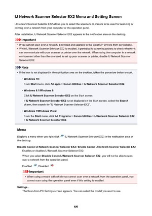 Page 859IJNetworkScannerSelectorEX2MenuandSettingScreenIJ Network Scanner Selector EX2 allows you to select the scanners or printers to be used for scanning orprinting over a network from your computer or the operation panel.
After installation, IJ Network Scanner Selector EX2 appears in the notification area on the desktop.
Important
