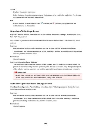 Page 860AboutDisplays the version information.
In the displayed dialog box, you can change the language to be used in the application. The change
will be reflected after restarting the computer.
Exit Exits IJ Network Scanner Selector EX2; 
 (Enabled) or  (Disabled) disappears from the
notification area on the desktop.
Scan-from-PCSettingsScreen Right-click the icon from the notification area on the desktop, then select  Settings... to display the Scan-
from-PC Settings screen.
Your scanner or printer must be...