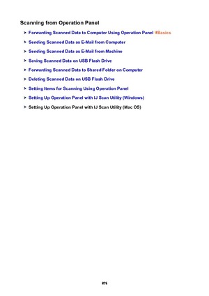 Page 876ScanningfromOperationPanel
ForwardingScannedDatatoComputerUsingOperationPanelBasics
SendingScannedDataasE-MailfromComputer
SendingScannedDataasE-MailfromMachine
SavingScannedDataonUSBFlashDrive
ForwardingScannedDatatoSharedFolderonComputer
DeletingScannedDataonUSBFlashDrive
SettingItemsforScanningUsingOperationPanel
SettingUpOperationPanelwithIJScanUtility(Windows)
SettingUpOperationPanelwithIJScanUtility(MacOS)
876 