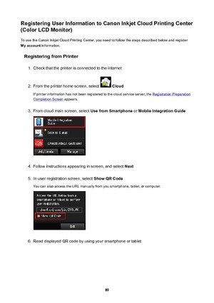 Page 89RegisteringUserInformationtoCanonInkjetCloudPrintingCenter
(ColorLCDMonitor)
To use the Canon Inkjet Cloud Printing Center, you need to follow the steps described below and register
Myaccount  information.
RegisteringfromPrinter1.
Check that the printer is connected to the Internet
2.
From the printer home screen, select   Cloud
If printer information has not been registered to the cloud service server, the 
Registration Preparation
Completion Screen  appears.
3.
From cloud main screen,...