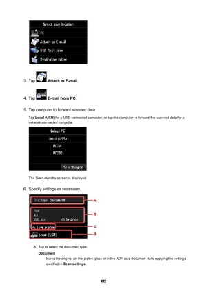 Page 8823.
Tap  AttachtoE-mail .
4.
Tap  E-mailfromPC .
5.
Tap computer to forward scanned data.
Tap  Local(USB)  for a USB-connected computer, or tap the computer to forward the scanned data for a
network-connected computer.
The Scan standby screen is displayed.
6.
Specify settings as necessary.
A.
Tap to select the document type.
Document Scans the original on the platen glass or in the ADF as a document data applying the settings
specified in  Scansettings .
882 