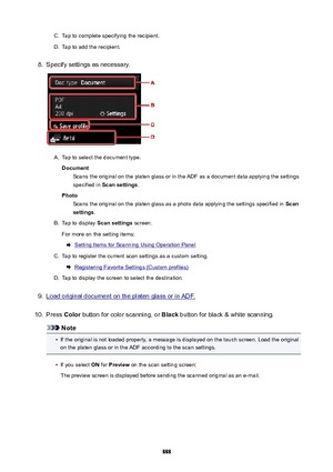 Page 888C.Tap to complete specifying the recipient.D.
Tap to add the recipient.
8.
Specify settings as necessary.
A.
Tap to select the document type.
Document Scans the original on the platen glass or in the ADF as a document data applying the settings
specified in  Scansettings .
Photo Scans the original on the platen glass as a photo data applying the settings specified in  Scan
settings .
B.
Tap to display  Scansettings  screen.
For more on the setting items:
Setting Items for Scanning Using Operation...