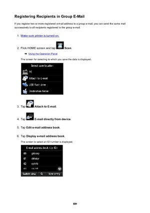 Page 894RegisteringRecipientsinGroupE-MailIf you register two or more registered e-mail address to a group e-mail, you can send the same mail
successively to all recipients registered to the group e-mail.1.
Make sure printer is turned on.
2.
Flick HOME screen and tap   Scan .
Using the Operation Panel
The screen for selecting to which you save the data is displayed.
3.
Tap   AttachtoE-mail .
4.
Tap  E-maildirectlyfromdevice .
5.
Tap Edite-mailaddressbook .
6.
Tap Displaye-mailaddressbook .
The...