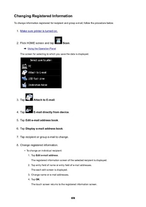 Page 898ChangingRegisteredInformationTo change information registered for recipient and group e-mail, follow the procedure below.1.
Make sure printer is turned on.
2.
Flick HOME screen and tap   Scan .
Using the Operation Panel
The screen for selecting to which you save the data is displayed.
3.
Tap   AttachtoE-mail .
4.
Tap  E-maildirectlyfromdevice .
5.
Tap Edite-mailaddressbook .
6.
Tap Displaye-mailaddressbook .
7.
Tap recipient or group e-mail to change.
8.
Change registered information.
