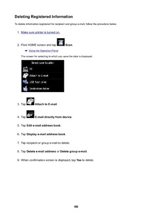 Page 900DeletingRegisteredInformationTo delete information registered for recipient and group e-mail, follow the procedure below.1.
Make sure printer is turned on.
2.
Flick HOME screen and tap   Scan .
Using the Operation Panel
The screen for selecting to which you save the data is displayed.
3.
Tap   AttachtoE-mail .
4.
Tap  E-maildirectlyfromdevice .
5.
Tap Edite-mailaddressbook .
6.
Tap Displaye-mailaddressbook .
7.
Tap recipient or group e-mail to delete.
8.
Tap Deletee-mailaddress  or...