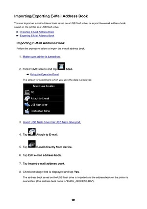 Page 901Importing/ExportingE-MailAddressBookYou can import an e-mail address book saved on a USB flash drive, or export the e-mail address book
saved on the printer to a USB flash drive.
Importing E-Mail Address Book
Exporting E-Mail Address Book
ImportingE-MailAddressBook Follow the procedure below to import the e-mail address book.
1.
Make sure printer is turned on.
2.
Flick HOME screen and tap   Scan .
Using the Operation Panel
The screen for selecting to which you save the data is displayed.
3.
Insert...