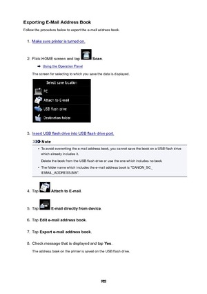 Page 902ExportingE-MailAddressBookFollow the procedure below to export the e-mail address book.1.
Make sure printer is turned on.
2.
Flick HOME screen and tap   Scan .
Using the Operation Panel
The screen for selecting to which you save the data is displayed.
3.
Insert USB flash drive into USB flash drive port.
Note
