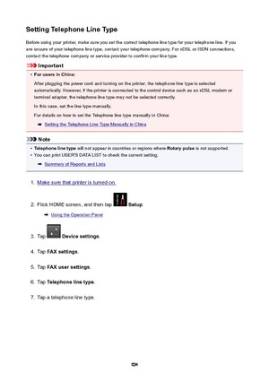 Page 924SettingTelephoneLineTypeBefore using your printer, make sure you set the correct telephone line type for your telephone line. If you
are unsure of your telephone line type, contact your telephone company. For xDSL or ISDN connections,
contact the telephone company or service provider to confirm your line type.
Important
