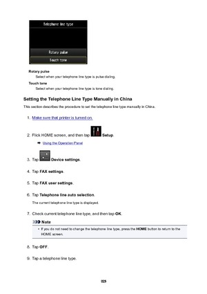 Page 925RotarypulseSelect when your telephone line type is pulse dialing.
Touchtone Select when your telephone line type is tone dialing.
SettingtheTelephoneLineTypeManuallyinChina
This section describes the procedure to set the telephone line type manually in China.
1.
Make sure that printer is turned on.
2.
Flick HOME screen, and then tap   Setup .
Using the Operation Panel
3.
Tap  Devicesettings .
4.
Tap FAXsettings .
5.
Tap FAXusersettings .
6.
Tap Telephonelineautoselection .
The current...