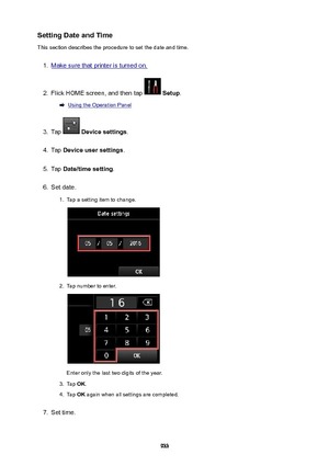 Page 933SettingDateandTime
This section describes the procedure to set the date and time.1.
Make sure that printer is turned on.
2.
Flick HOME screen, and then tap   Setup .
Using the Operation Panel
3.
Tap  Devicesettings .
4.
Tap Deviceusersettings .
5.
Tap Date/timesetting .
6.
Set date.
1.
Tap a setting item to change.
2.
Tap number to enter.
Enter only the last two digits of the year.
3.
Tap OK.
4.
Tap  OK again when all settings are completed.
7.
Set time.
933 