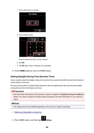 Page 9341.Tap a setting item to change.2.
Tap number to enter.
Enter the date and time in 24-hour format.
3.
Tap OK.
4.
Tap  OK again when all settings are completed.
8.
Press  HOME  button to return to HOME screen.
SettingDaylightSavingTime(SummerTime) Some countries adopt the daylight saving time (summer time) system that shifts the clock time forward at
certain periods of the year.
You can set your printer to automatically change the time by registering the date and time that daylight
saving time (summer...