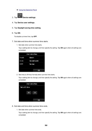 Page 935Using the Operation Panel3.
Tap  Devicesettings .
4.
Tap Deviceusersettings .
5.
Tap Daylightsavingtimesetting .
6.
Tap ON.
To disable summer time, tap  OFF.
7.
Set date and time when summer time starts.
1.
Set date when summer time starts.
Tap a setting item to change, and then specify the setting. Tap  OK again when all settings are
completed.
2.
Set time (in 24-hour format) when summer time starts.
Tap a setting item to change, and then specify the setting. Tap  OK again when all settings are...