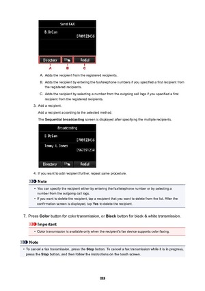 Page 955A.
Adds the recipient from the registered recipients.
B.
Adds the recipient by entering the fax/telephone numbers if you specified a first recipient fromthe registered recipients.
C.
Adds the recipient by selecting a number from the outgoing call logs if you specified a firstrecipient from the registered recipients.
3.
Add a recipient.
Add a recipient according to the selected method.
The  Sequentialbroadcasting  screen is displayed after specifying the multiple recipients.
4.
If you want to add...