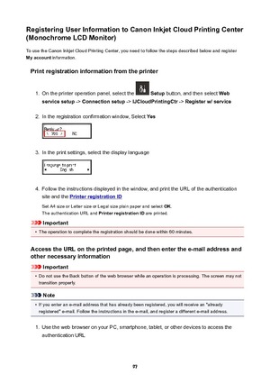 Page 97RegisteringUserInformationtoCanonInkjetCloudPrintingCenter
(MonochromeLCDMonitor)
To use the Canon Inkjet Cloud Printing Center, you need to follow the steps described below and register
Myaccount  information.
Printregistrationinformationfromtheprinter1.
On the printer operation panel, select the   Setup  button, and then select  Web
servicesetup  -> Connectionsetup  -> IJCloudPrintingCtr  -> Registerw/service
2.
In the registration confirmation window, Select  Yes
3.
In the print...