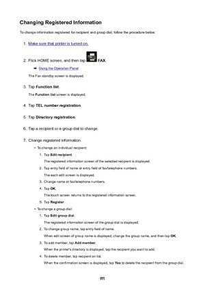 Page 971ChangingRegisteredInformationTo change information registered for recipient and group dial, follow the procedure below.1.
Make sure that printer is turned on.
2.
Flick HOME screen, and then tap   FAX .
Using the Operation Panel
The Fax standby screen is displayed.
3.
Tap  Functionlist .
The  Functionlist  screen is displayed.
4.
Tap TELnumberregistration .
5.
Tap Directoryregistration .
6.
Tap a recipient or a group dial to change.
7.
Change registered information.
