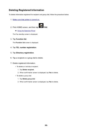 Page 973DeletingRegisteredInformationTo delete information registered for recipient and group dial, follow the procedure below.1.
Make sure that printer is turned on.
2.
Flick HOME screen, and then tap   FAX .
Using the Operation Panel
The Fax standby screen is displayed.
3.
Tap  Functionlist .
The  Functionlist  screen is displayed.
4.
Tap TELnumberregistration .
5.
Tap Directoryregistration .
6.
Tap a recipient or a group dial to delete.
7.
Delete registered information.
