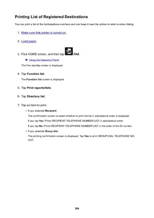 Page 974PrintingListofRegisteredDestinationsYou can print a list of the fax/telephone numbers and can keep it near the printer to refer to when dialing.1.
Make sure that printer is turned on.
2.
Load paper.
3.
Flick HOME screen, and then tap   FAX .
Using the Operation Panel
The Fax standby screen is displayed.
4.
Tap  Functionlist .
The  Functionlist  screen is displayed.
5.
Tap Printreports/lists .
6.
Tap Directorylist .
7.
Tap an item to print.
