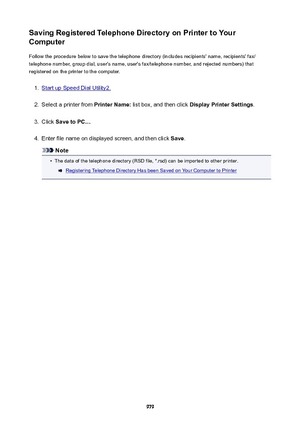 Page 979SavingRegisteredTelephoneDirectoryonPrintertoYour
Computer
Follow the procedure below to save the telephone directory (includes recipients' name, recipients' fax/telephone number, group dial, user's name, user's fax/telephone number, and rejected numbers) that
registered on the printer to the computer.1.
Start up Speed Dial Utility2.
2.
Select a printer from  PrinterName: list box, and then click  DisplayPrinterSettings .
3.
Click SavetoPC... .
4.
Enter file name on displayed...