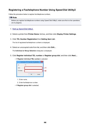 Page 980RegisteringaFax/telephoneNumberUsingSpeedDialUtility2Follow the procedure below to register fax/telephone numbers.
Note
Before you register fax/telephone numbers using Speed Dial Utility2, make sure that no fax operations
are in progress.
1.
Start up Speed Dial Utility2.
2.
Select a printer from  PrinterName: list box, and then click  DisplayPrinterSettings .
3.
Click TELNumberRegistration  from SettingItemList: .
The list of registered fax/telephone numbers is displayed.
4.
Select an...