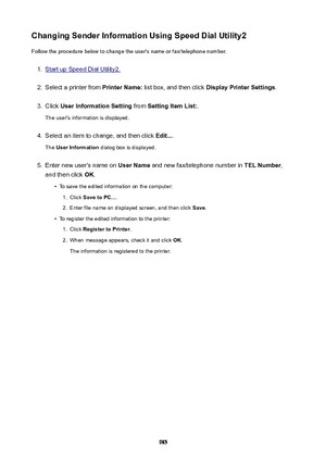 Page 985ChangingSenderInformationUsingSpeedDialUtility2Follow the procedure below to change the user's name or fax/telephone number.1.
Start up Speed Dial Utility2.
2.
Select a printer from  PrinterName: list box, and then click  DisplayPrinterSettings .
3.
Click UserInformationSetting  from SettingItemList: .
The user's information is displayed.
4.
Select an item to change, and then click  Edit....
The  UserInformation  dialog box is displayed.
5.
Enter new user's name on  UserName...