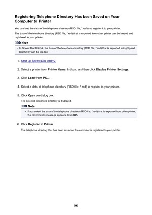 Page 987RegisteringTelephoneDirectoryHasbeenSavedonYourComputertoPrinter
You can load the data of the telephone directory (RSD file, *.rsd) and register it to your printer.
The data of the telephone directory (RSD file, *.rsd) that is exported from other printer can be loaded and
registered to your printer.
Note
