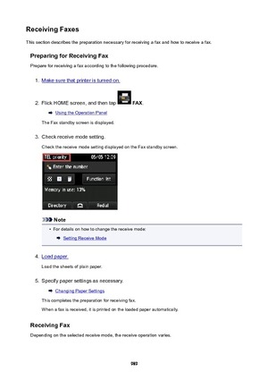 Page 989ReceivingFaxesThis section describes the preparation necessary for receiving a fax and how to receive a fax.
PreparingforReceivingFaxPrepare for receiving a fax according to the following procedure.1.
Make sure that printer is turned on.
2.
Flick HOME screen, and then tap   FAX .
Using the Operation Panel
The Fax standby screen is displayed.
3.
Check receive mode setting.
Check the receive mode setting displayed on the Fax standby screen.
Note
