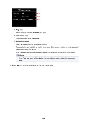 Page 995A.
Pagesize
Select the page size from  A4, Letter , or Legal .
B.
Type (Media type)
The paper type is set to  Plainpaper.
C.
2-sidedPrintSetting
Select two-sided printing or single-sided printing. Two sided printing is available for black & white faxes. Color faxes are printed on the single-side of paper regardless of this setting.
After  2-sided  is selected for  2-sidedPrintSetting , tap Advanced  to specify the stapling side.
Note
