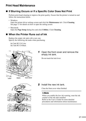 Page 2321
Print Head Maintenance
„
„„ „If Blurring Occurs or If a Specific Color Does Not Print
Perform print head cleaning to improve the print quality. Ensure that the printer is turned on and 
follow the instructions below.
•Windows
Open the printer driver settings screen and click the Maintenance tab. Click Cleaning.
See page 13 for details on how to open the setting screen.
• Macintosh
Open the Page Setup dialog box and click Utilities. Click Cleaning.
„
„„ „When the Printer Runs out of Ink
Replace the...