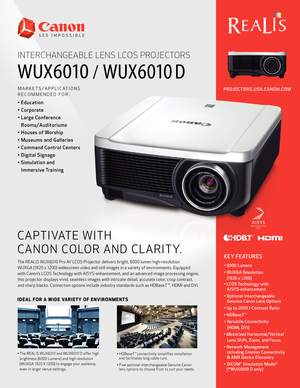 Page 1/
PROJECTORS.USA.CANON.COM
INTERCHANGEABLE LENS LCOS PROJECTORS
MARKETS/APPLICATIONS 
RECOMMENDED FOR:
• Education
• Corporate 
• Large Conference Rooms/Auditoriums
• Houses of Worship
• Museums and Galleries
• Command Control Centers
• Digital Signage
• Simulation and  Immersive Training
CAPTIVATE WITH 
CANON COLOR AND CLARITY.
The REALiS WUX6010 Pro AV LCOS Projector delivers bright, 6000 lumen high-resolution 
WUXGA (1920 x 1200) widescreen video and still images in a variety of environments. Equipped...