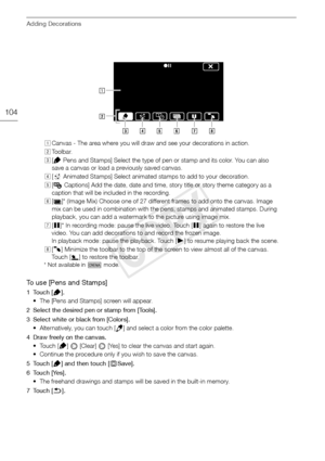 Page 104Adding Decorations
104
To use [Pens and Stamps]
1Touch [ ].• The [Pens and Stamps] screen will appear.
2 Select the desired pen or stamp from [Tools].
3 Select white or black from [Colors]. • Alternatively, you can touch [ ] and select a color from the color palette.
4 Draw freely on the canvas. • Touch [ ]   [Clear]   [Yes] to clear the canvas and start again. 
• Continue the procedure only if you wish to save the canvas.
5 Touch [ ] and then touch [ fSave].
6 Touch [Yes]. • The freehand drawings and...