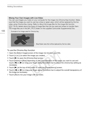 Page 106Adding Decorations
106
To use the Chroma Key function
1 Open the [Select Image] screen of the image mix function (0105).
2 Touch [+] or [-] to select the image you created.
3Touch [ A] to open the [Chroma Key] screen.
4 Touch [Green] or [Blue] depending on the characteristics of the image you want to use and  touch [ y] or [A ] or drag your finger along the bottom bar to adjust the chroma key setting as 
necessary.
5Touch [ A] at the top of the screen to open the [Transparency] screen.
6Touch [ y] or [...