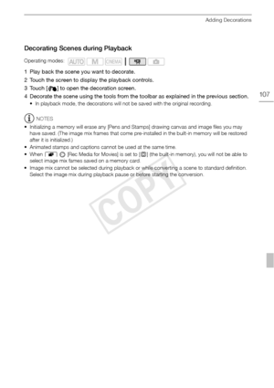 Page 107Adding Decorations
107
Decorating Scenes during Playback
1 Play back the scene you want to decorate.
2 Touch the screen to display the playback controls.
3 Touch [ ] to open the decoration screen.
4 Decorate the scene using the tools from the toolbar as explained in the previous section.
• In playback mode, the decorations will not be saved with the original recording.
NOTES
• Initializing a memory will erase any [Pens and Stamps] drawing canvas and image files you may  have saved. (The image mix frames...