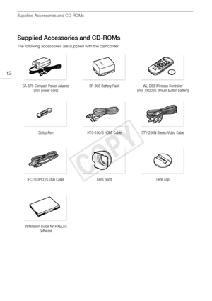 Page 12Supplied Accessories and CD-ROMs
12
Supplied Accessories and CD-ROMs
The following accessories are supplied with the camcorder:
CA-570 Compact Power Adapter  (incl. power cord) BP-808 Battery Pack WL-D89 Wireless Controller 
(incl. CR2025 lithium button battery)
Stylus Pen HTC-100/S HDMI Cable STV-250N Stereo Video Cable
IFC-300PCU/S USB Cable  Lens hood Lens cap
Installation Guide for PIXELA’s  Software
COPY  