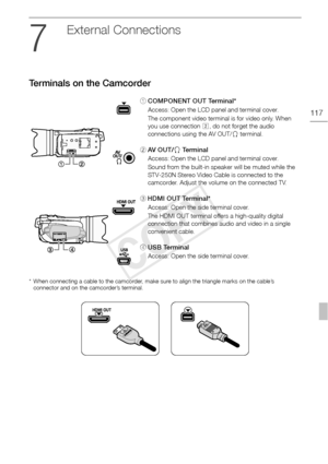 Page 117Terminals on the Camcorder
117
External Connections
Terminals on the Camcorder
* When connecting a cable to the camcorder, make sure to align the triangle marks on the cable’s connector and on the camcorder’s terminal.
1 COMPONENT OUT Terminal*
Access: Open the LCD panel and terminal cover.
The component video terminal is for video only. When 
you use connection  B, do not forget the audio 
connections using the AV OUT/ X terminal.
2 AV  O U T / X Te r m i n a l
Access: Open the LCD panel and terminal...