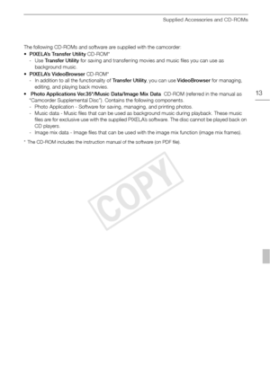 Page 13Supplied Accessories and CD-ROMs
13
The following CD-ROMs and software are supplied with the camcorder:
•PIXELA’s Transfer Utility  CD-ROM*
-Use  Transfer Utility  for saving and transferring movies and music files you can use as 
background music.
• PIXELA’s VideoBrowser  CD-ROM*
- In addition to all the functionality of  Transfer Utility, you can use VideoBrowser  for managing, 
editing, and playing back movies.
•  Photo Applications Ver.35*/Music Data/Image Mix Data   CD-ROM (referred in the manual as...