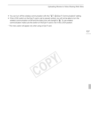 Page 137Uploading Movies to Video Sharing Web Sites
137
• You can turn off the wireless communication with the 6   [Eye-Fi Communication]* setting.
• If the LOCK switch on the Eye-Fi card is set to prevent writing, you will not be able to turn the  wireless communication on/off and the status icon will change to  o. To use wireless 
communication make sure the switch on the Eye-Fi card is not in the LOCK position.
* This menu option will appear only when using an Eye-Fi card.
COPY  