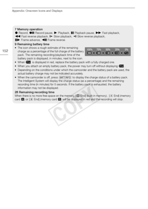 Page 152Appendix: Onscreen Icons and Displays
152
7 Memory operation
NRecord,  MRecord pause, A Playback, CPlayback pause,  IFast playback, 
J Fast reverse playback,  GSlow playback,  HSlow reverse playback,
E Frame advance,  FFrame reverse.
9 Remaining battery time
• The icon shows a rough estimate of the remaining 
charge as a percentage of the full charge of the battery 
pack. The remaining recording/playback time of the 
battery pack is displayed, in minutes, next to the icon.
• When   is displayed in red,...