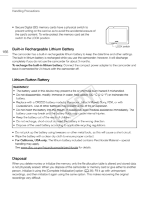 Page 166Handling Precautions
166
• Secure Digital (SD) memory cards have a physical switch to prevent writing on the card so as to avoid the accidental erasure of 
the card’s content. To write-protect the memory card set the 
switch to the LOCK position.
Built-in Rechargeable Lithium Battery
The camcorder has a built-in rechargeable lithium battery to keep the date/time and other settings. 
The built-in lithium battery is recharged while you use the camcorder; however, it will discharge 
completely if you do not...