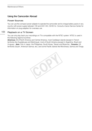 Page 168Maintenance/Others
168
Using the Camcorder Abroad
Power Sources
You can use the compact power adapter to operate the camcorder and to charge battery packs in any 
country with power supply between 100 and 240 V AC, 50/60 Hz. Consult a Canon Service Center for 
information on plug adapters for overseas use.
Playback on a TV Screen
You can only play back your recordings on TVs compatible with the NTSC system. NTSC is used in 
the following regions/countries:
Americas: All of North America and Central...