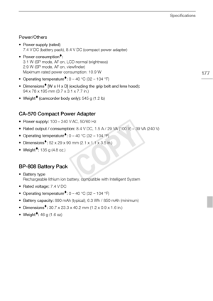 Page 177Specifications
177
Power/Others
• Power supply (rated) 7.4 V DC (battery pack), 8.4 V DC (compact power adapter)
• Power consumption
:
3.1 W (SP mode, AF on, LCD normal brightness)
2.9 W (SP mode, AF on, viewfinder)
Maximum rated power consumption: 10.9 W
• Operating temperature
:  0 – 40 °C (32 – 104 °F)
• Dimensions
 [W x H x D] (excluding the grip belt and lens hood):  
94 x 78 x 195 mm (3.7 x 3.1 x 7.7 in.)
•Weight
 (camcorder body only):  545 g (1.2 lb)
CA-570 Compact Power Adapter
• Power supply:...