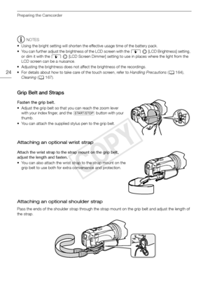 Page 24Preparing the Camcorder
24
NOTES
• Using the bright setting will shorten the effective usage time of the battery pack.
• You can further adjust the brightness of the LCD screen with the  6 [LCD Brightness] setting, 
or dim it with the  6   [LCD Screen Dimmer] setting to use in places where the light from the 
LCD screen can be a nuisance.
• Adjusting the brightness does not affect the brightness of the recordings.
• For details about how to take care of the touch screen, refer to  Handling Precautions (0...