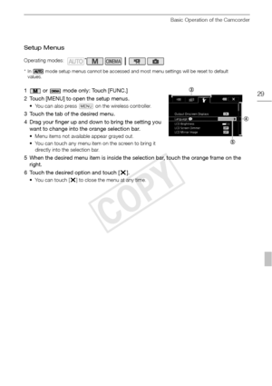 Page 29Basic Operation of the Camcorder
29
Setup Menus
* In   mode setup menus cannot be accessed and most menu settings will be reset to default values.
1  or   mode only: Touch [FUNC.]
2 Touch [MENU] to open the setup menus.
• You can also press  u on the wireless controller.
3 Touch the tab of the desired menu.
4 Drag your finger up and down to bring the setting you 
want to change into the orange selection bar.
• Menu items not available appear grayed out.
• You can touch any menu item on the screen to...