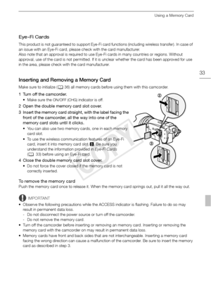 Page 33Using a Memory Card
33
Eye-Fi Cards
This product is not guaranteed to support Eye-Fi card functions (including wireless transfer). In case of 
an issue with an Eye-Fi card, please check with the card manufacturer.
Also note that an approval is required to use Eye-Fi cards in many countries or regions. Without 
approval, use of the card is not permitted. If it is unclear whether the card has been approved for use 
in the area, please check with the card manufacturer.
Inserting and Removing a Memory Card...