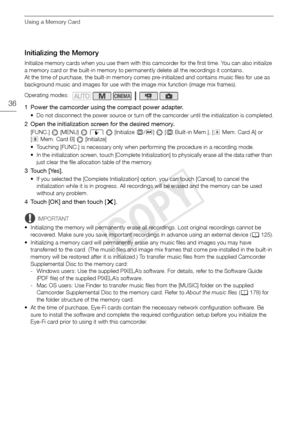 Page 36Using a Memory Card
36
Initializing the Memory
Initialize memory cards when you use them with this camcorder for the first time. You can also initialize 
a memory card or the built-in memory to permanently delete all the recordings it contains. 
At the time of purchase, the built-in memory comes pre-initialized and contains music files for use as 
background music and images for use with the image mix function (image mix frames).
1 Power the camcorder using the compact power adapter.
• Do not disconnect...