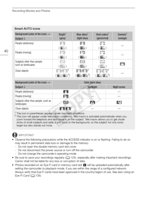 Page 40Recording Movies and Photos
40
IMPORTANT
• Observe the following precautions while the ACCESS indicator is on or flashing. Failing to do so  may result in permanent data loss or damage to the memory.
- Do not open the double memory card slot cover.
- Do not disconnect the power source or turn off the camcorder.
- Do not change the camcorder’s operating mode.
• Be sure to save your recordings regularly ( 0125), especially after making important recordings. 
Canon shall not be liable for any loss or...