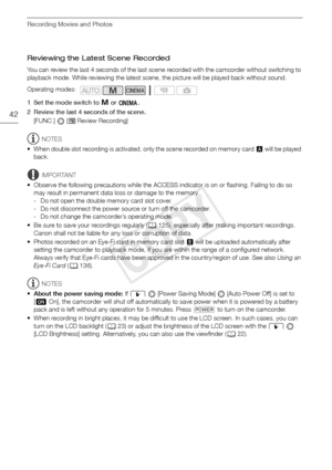 Page 42Recording Movies and Photos
42
Reviewing the Latest Scene Recorded
You can review the last 4 seconds of the last scene recorded with the camcorder without switching to 
playback mode. While reviewing the latest scene, the picture will be played back without sound.
1 Set the mode switch to y or  .
2 Review the last 4 seconds of the scene.  [FUNC.]  [
 Review Recording]
NOTES
• When double slot recording is activated, only the scene recorded on memory card  X will be played 
back.
IMPORTANT
• Observe the...