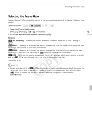 Page 45Selecting the Frame Rate
45
Selecting the Frame Rate
You can change the frame rate (the number of frames recorded per second) to change the look of your 
movies.
1 Open the [Frame Rate] screen.
[FUNC.]  [MENU]  8   [Frame Rate]
2 Touch the desired frame rate and then touch [ a].
Options
* Recorded as 60i.
NOTES
• Movies recorded with the [  24P] frame rate cannot be converted to standard definition using the  camcorder. If you want to upload your movies to video sharing Web sites, set the frame rate to...