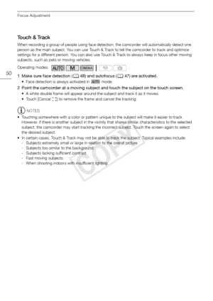 Page 50Focus Adjustment
50
Touch & Track
When recording a group of people using face detection, the camcorder will automatically detect one 
person as the main subject. You can use Touch & Track to tell the camcorder to track and optimize 
settings for a different person. You can also use Touch & Track to always keep in focus other moving 
subjects, such as pets or moving vehicles.
1 Make sure face detection (048) and autofocus ( 047) are activated.
• Face detection is always activated in   mode.
2 Point the...