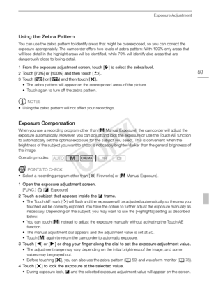 Page 59Exposure Adjustment
59
Using the Zebra Pattern
You can use the zebra pattern to identify areas that might be overexposed, so you can correct the 
exposure appropriately. The camcorder offers two levels of zebra pattern: With 100% only areas that 
will lose detail in the highlight areas will be identified, while 70% will identify also areas that are 
dangerously close to losing detail.
1 From the exposure adjustment screen, touch [5] to select the zebra level.
2 Touch [70%] or [100%] and then touch [ f]....